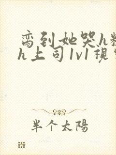 脔到她哭h粗话h上司1v1视频