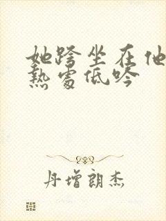 她跨坐在他的炽热处低吟