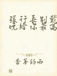 张行长别戴了今晚给你最高的待遇