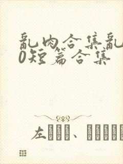 乱肉合集乱500短篇合集