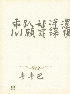 乖趴好灌浓精h1v1顾霆琛视频