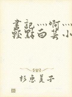 书记灬啊灬啊灬轻点白芸小说