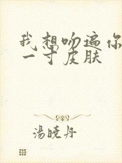 我想吻遍你的每一寸皮肤