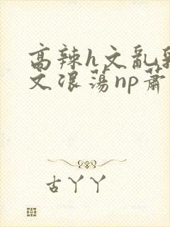 高辣h文乱乳h文浪荡np萧太后