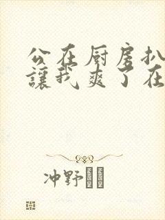 公在厨房扒开腿让我爽了在线观看