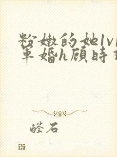 粉嫩的她1v1军婚h顾时视频