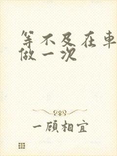 等不及在车里先做一次