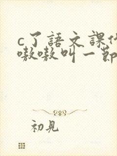 c了语文课代表嗷嗷叫一节课文