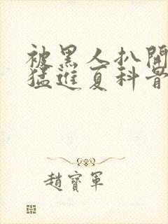 被黑人扒开双腿猛进夏科骨科