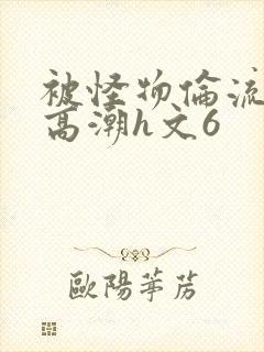 被怪物伦流澡到高潮h文6