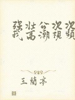 强壮公次次弄得我高潮视频