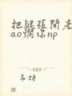 把腿张开老子cao烂你np