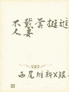 不戴套挺进朋友人妻