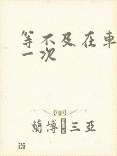 等不及在车里做一次