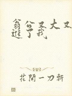 翁公又大又粗挺进了我