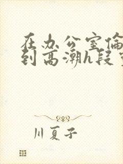 在办公室伦流澡到高潮h段灵兮