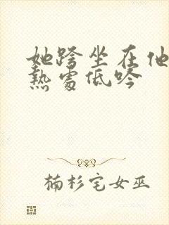 她跨坐在他的炽热处低吟