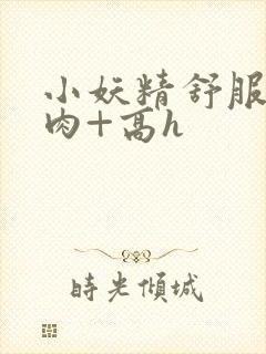 小妖精舒服吗+肉+高h