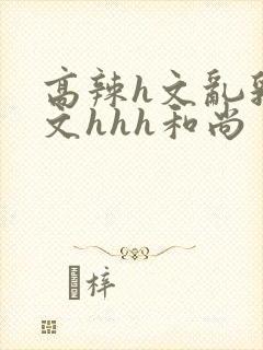 高辣h文乱乳h文hhh和尚