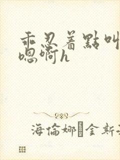 乖忍着点叫出来嗯啊h