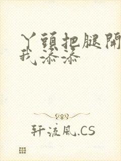 丫头把腿开大让我添添