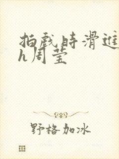 拍戏时滑进去了h周莹