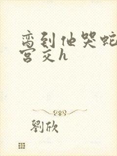 脔到他哭蛇双根宫交h