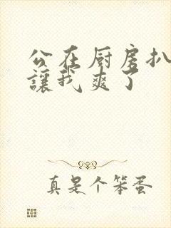 公在厨房扒开腿让我爽了