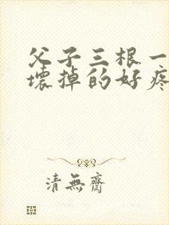 父子三根一起会坏掉的好疼
