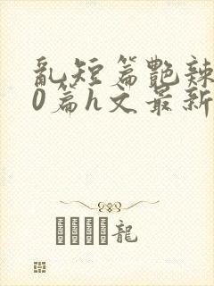 乱短篇艳辣500篇h文最新章节