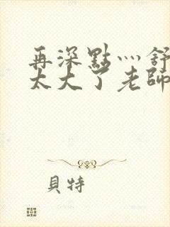 再深点灬舒服灬太大了老师