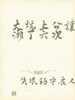 大炕上公让我高潮了六次