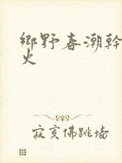 乡野春潮干柴烈火
