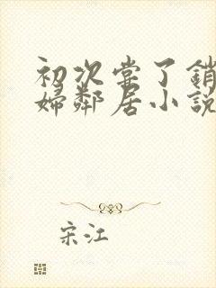 初次尝了销魂少妇邻居小说