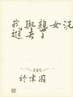 我与亲女洗澡时进去了