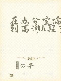 在办公室伦流澡到高潮h段灵兮