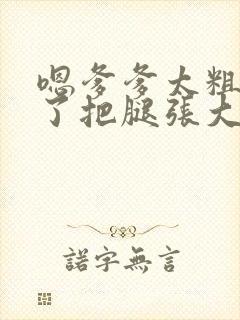 嗯爹爹太粗太长了把腿张大点