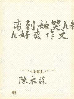 脔到她哭h粗话h好爽作文