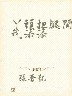 丫头把腿开大让我添添