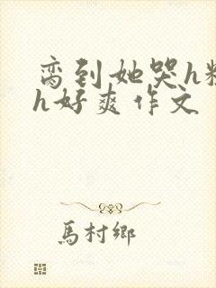 脔到她哭h粗话h好爽作文