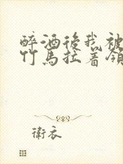 醉酒后我被青梅竹马拉着领证了