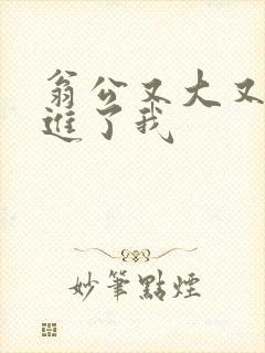 翁公又大又粗挺进了我