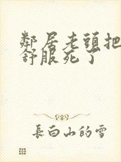 邻居老头把我弄舒服死了