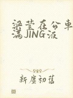 梁莹在公车被灌满JING液