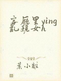 客厅里ying乱亲女h