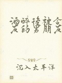 酒醉后被合租室友的男朋友睡了