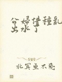 公妇借种乱h日出水了