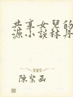 共享女儿的桃花源小说林丹丹