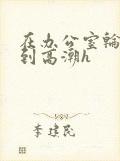 在办公室轮流澡到高潮h