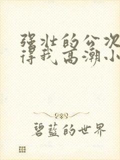 强壮的公次次弄得我高潮小说